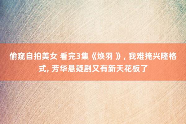 偷窥自拍美女 看完3集《焕羽 》， 我难掩兴隆格式， 芳华悬疑剧又有新天花板了