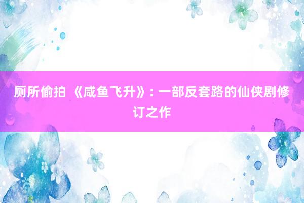 厕所偷拍 《咸鱼飞升》: 一部反套路的仙侠剧修订之作